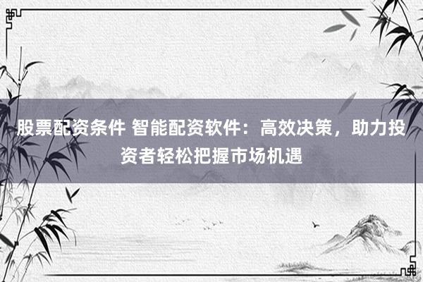 股票配资条件 智能配资软件：高效决策，助力投资者轻松把握市场机遇