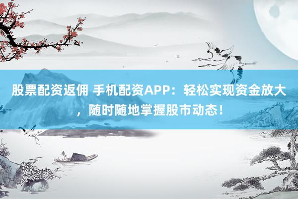 股票配资返佣 手机配资APP：轻松实现资金放大，随时随地掌握股市动态！