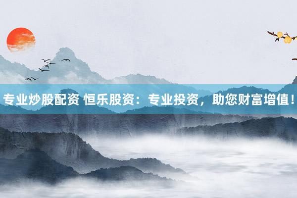 专业炒股配资 恒乐股资：专业投资，助您财富增值！