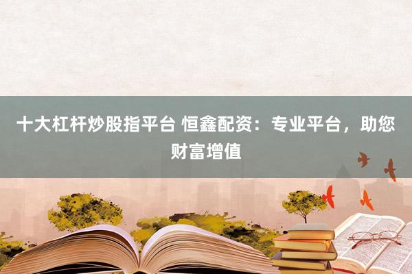 十大杠杆炒股指平台 恒鑫配资：专业平台，助您财富增值