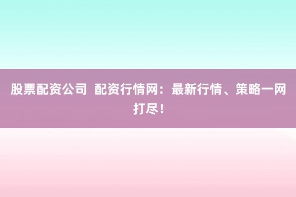 股票配资公司  配资行情网：最新行情、策略一网打尽！