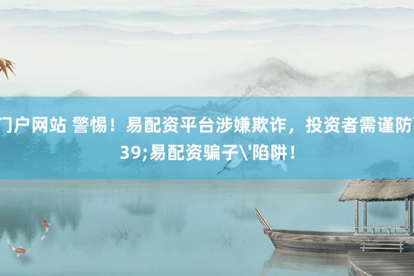 配资门户网站 警惕！易配资平台涉嫌欺诈，投资者需谨防'易配资骗子'陷阱！