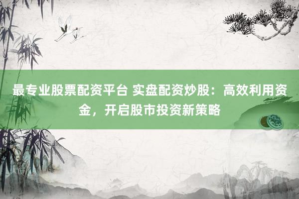 最专业股票配资平台 实盘配资炒股：高效利用资金，开启股市投资新策略