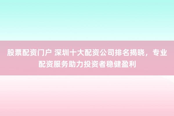 股票配资门户 深圳十大配资公司排名揭晓，专业配资服务助力投资者稳健盈利