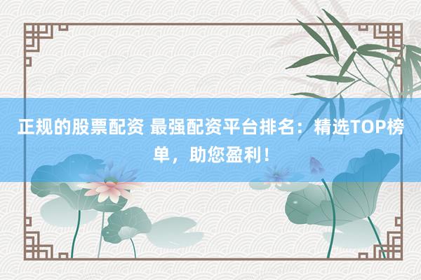 正规的股票配资 最强配资平台排名:精选TOP榜单,助您盈利!