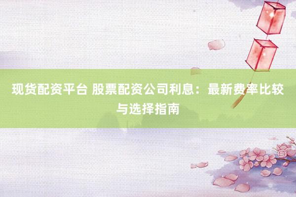 现货配资平台 股票配资公司利息:最新费率比较与选择指南