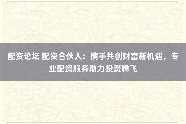 配资论坛 配资合伙人:携手共创财富新机遇,专业配资服务助力投资腾飞