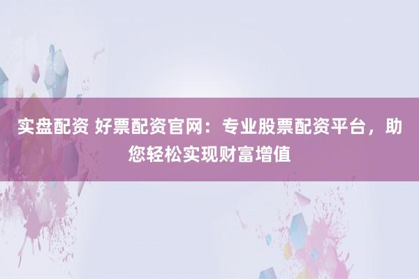 实盘配资 好票配资官网:专业股票配资平台,助您轻松实现财富增值