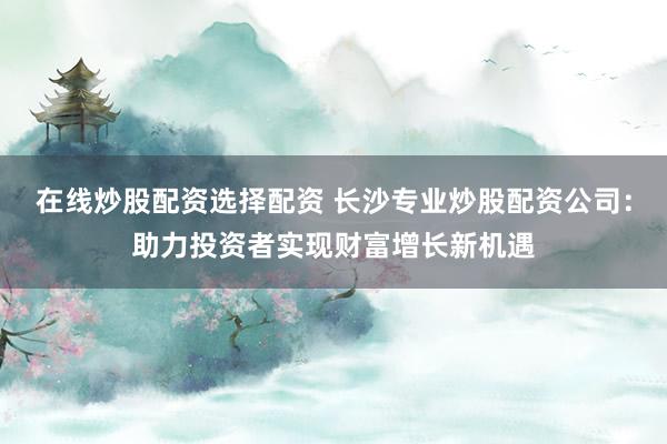 在线炒股配资选择配资 长沙专业炒股配资公司:助力投资者实现财富增长新机遇