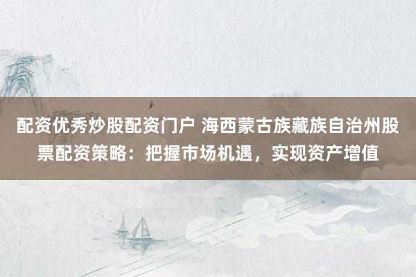 配资优秀炒股配资门户 海西蒙古族藏族自治州股票配资策略：把握市场机遇，实现资产增值