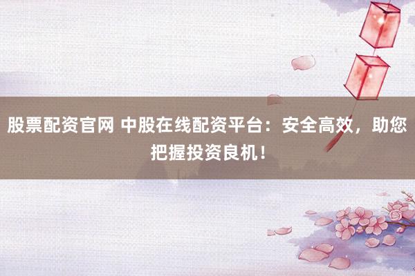 股票配资官网 中股在线配资平台:安全高效,助您把握投资良机!