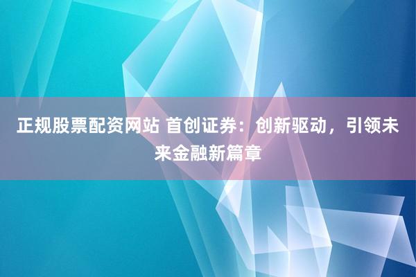 正规股票配资网站 首创证券:创新驱动,引领未来金融新篇章