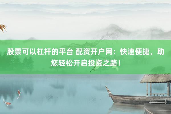 股票可以杠杆的平台 配资开户网：快速便捷，助您轻松开启投资之路！