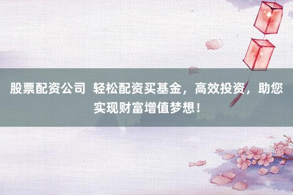 股票配资公司  轻松配资买基金，高效投资，助您实现财富增值梦想！