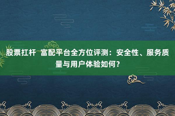 股票扛杆 富配平台全方位评测:安全性、服务质量与用户体验如何?