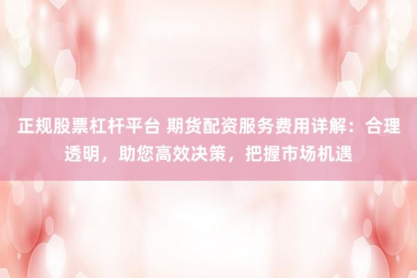 正规股票杠杆平台 期货配资服务费用详解:合理透明,助您高效决策,把握市场机遇