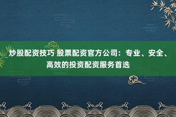 炒股配资技巧 股票配资官方公司:专业、安全、高效的投资配资服务首选