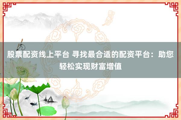 股票配资线上平台 寻找最合适的配资平台：助您轻松实现财富增值