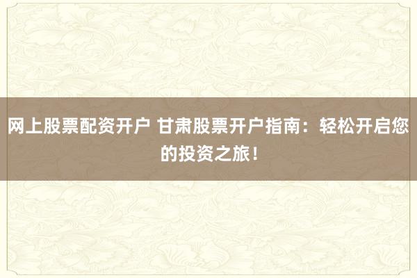 网上股票配资开户 甘肃股票开户指南：轻松开启您的投资之旅！