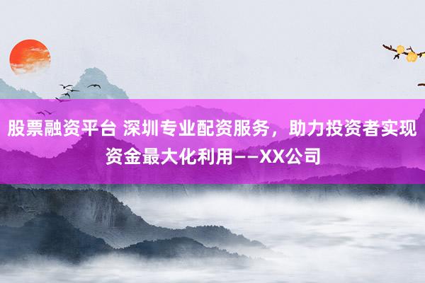 股票融资平台 深圳专业配资服务，助力投资者实现资金最大化利用——XX公司