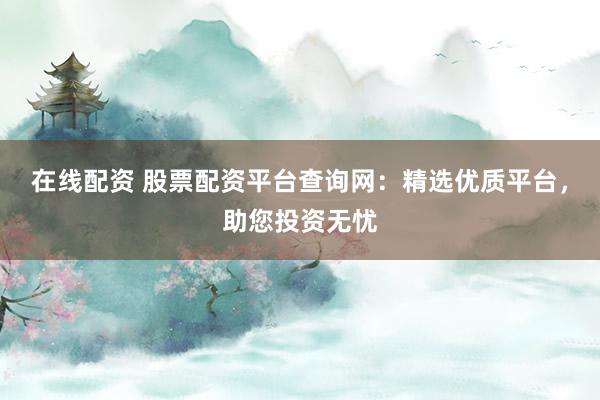 在线配资 股票配资平台查询网:精选优质平台,助您投资无忧