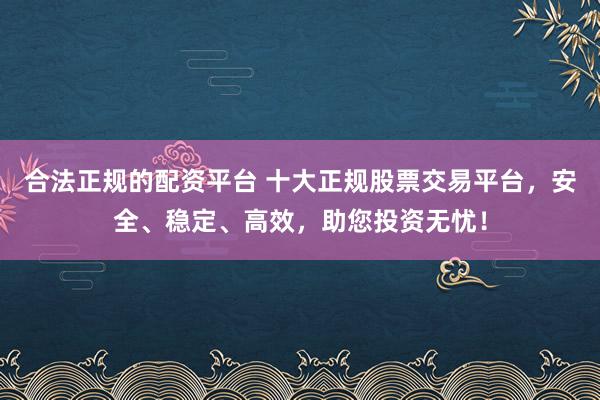 合法正规的配资平台 十大正规股票交易平台，安全、稳定、高效，助您投资无忧！