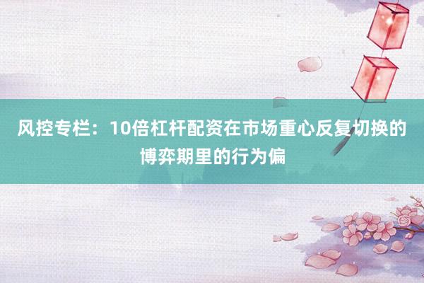 风控专栏：10倍杠杆配资在市场重心反复切换的博弈期里的行为偏