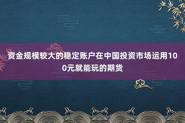资金规模较大的稳定账户在中国投资市场运用100元就能玩的期货