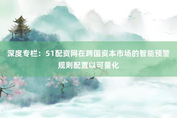 深度专栏：51配资网在跨国资本市场的智能预警规则配置以可量化