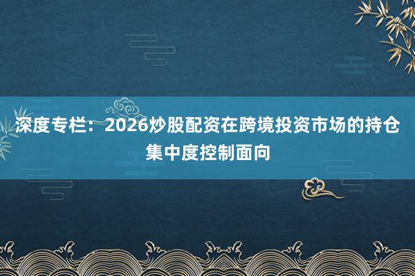 深度专栏:2026炒股配资在跨境投资市场的持仓集中度控制面向