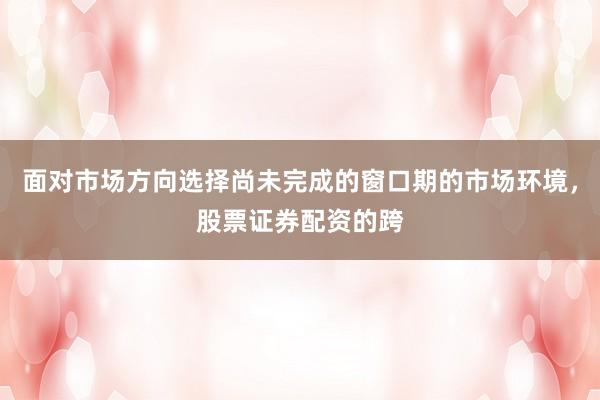 面对市场方向选择尚未完成的窗口期的市场环境,股票证券配资的跨