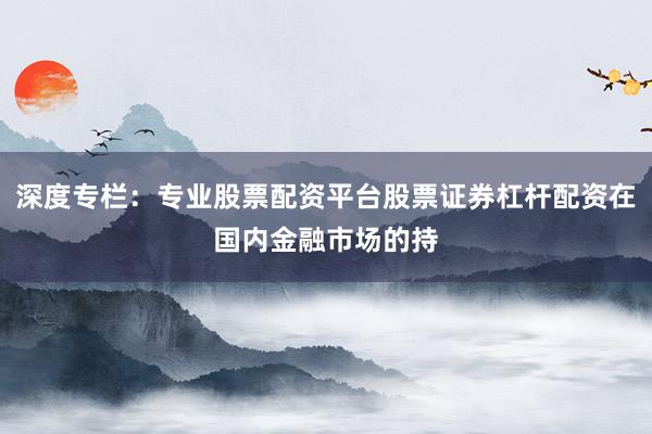 深度专栏:专业股票配资平台股票证券杠杆配资在国内金融市场的持