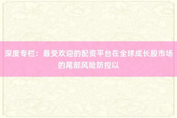 深度专栏：最受欢迎的配资平台在全球成长股市场的尾部风险防控以