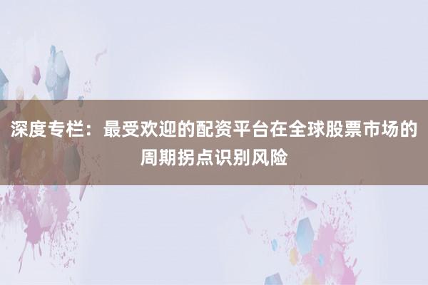 深度专栏:最受欢迎的配资平台在全球股票市场的周期拐点识别风险