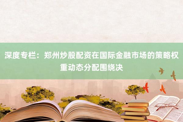 深度专栏:郑州炒股配资在国际金融市场的策略权重动态分配围绕决