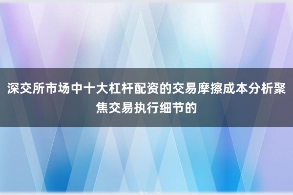 深交所市场中十大杠杆配资的交易摩擦成本分析聚焦交易执行细节的