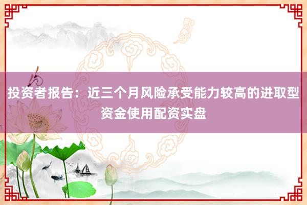 投资者报告：近三个月风险承受能力较高的进取型资金使用配资实盘